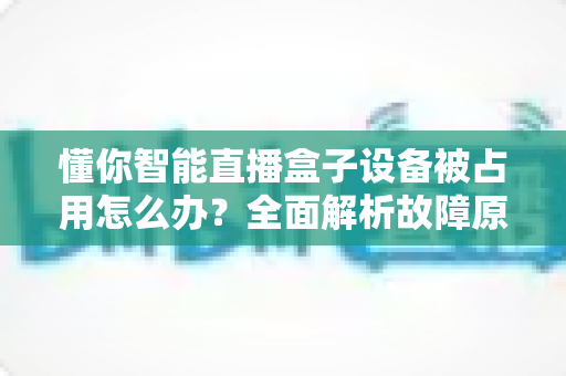 懂你智能直播盒子设备被占用怎么办?全面解析故障原因与快速解决方案 懂你智能直播盒子设备被占用怎么办?全面解析故障原因与快速解决方案