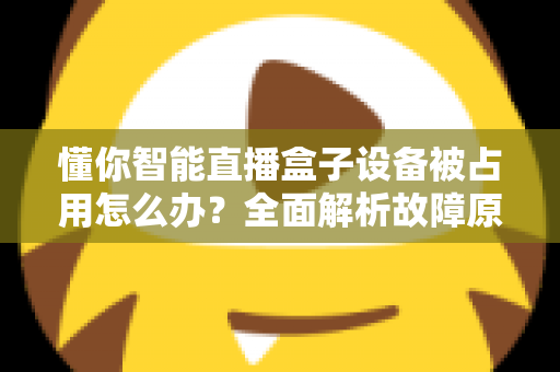 懂你智能直播盒子设备被占用怎么办?全面解析故障原因与快速解决方案 懂你智能直播盒子设备被占用怎么办?全面解析故障原因与快速解决方案
