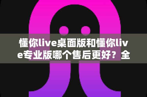 懂你live桌面版和懂你live专业版哪个售后更好？全网最全对比解析与选购避坑指南