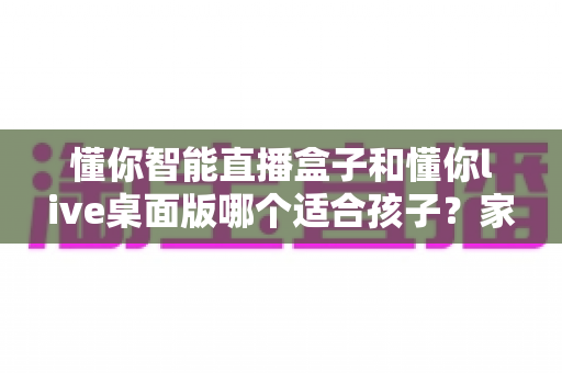 懂你智能直播盒子和懂你live桌面版哪个适合孩子？家长必读的全方位选购指南
