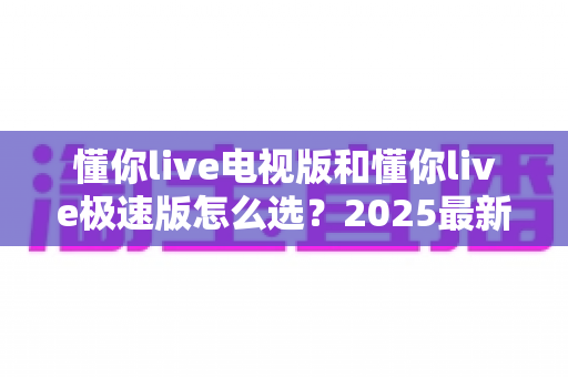 懂你live电视版和懂你live极速版怎么选?2025最新对比指南,帮你找到最适合的观看方案 懂你live电视版和懂你live极速版怎么选?2025最新对比指南,帮你找到最适合的观看方案