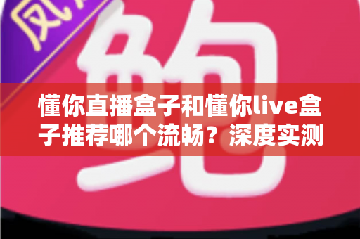 懂你直播盒子和懂你live盒子推荐哪个流畅?深度实测对比帮你一次选对 懂你直播盒子和懂你live盒子推荐哪个流畅?深度实测对比帮你一次选对