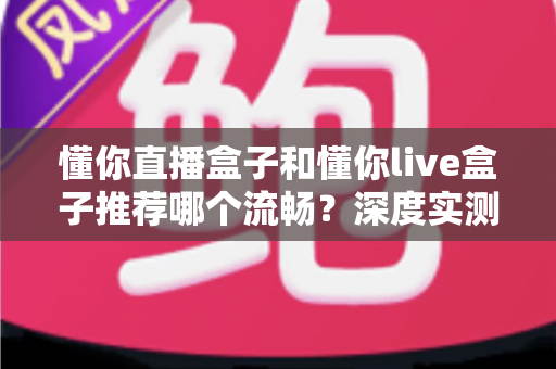 懂你直播盒子和懂你live盒子推荐哪个流畅?深度实测对比帮你一次选对 懂你直播盒子和懂你live盒子推荐哪个流畅?深度实测对比帮你一次选对