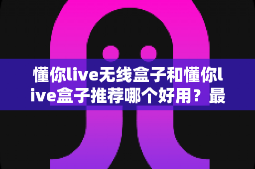 懂你live无线盒子和懂你live盒子推荐哪个好用？最全选购指南与深度对比解析