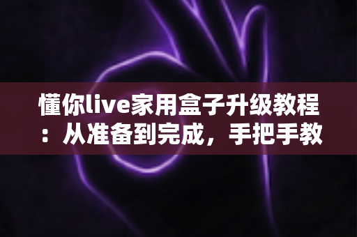 懂你live家用盒子升级教程：从准备到完成，手把手教你让电视盒子焕然一新