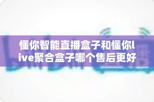 懂你智能直播盒子和懂你live聚合盒子哪个售后更好?全方位售后服务深度对比与选购避坑指南 懂你智能直播盒子和懂你live聚合盒子哪个售后更好?全方位售后服务深度对比与选购避坑指南