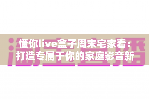 懂你live盒子周末宅家看:打造专属于你的家庭影音新体验 懂你live盒子周末宅家看:打造专属于你的家庭影音新体验