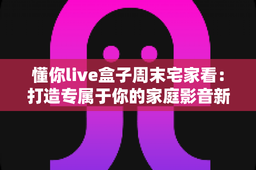 懂你live盒子周末宅家看:打造专属于你的家庭影音新体验 懂你live盒子周末宅家看:打造专属于你的家庭影音新体验