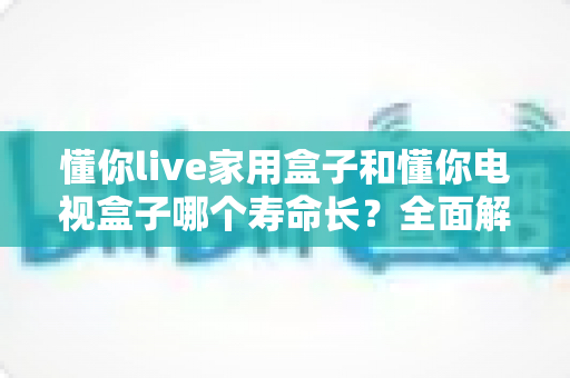 懂你live家用盒子和懂你电视盒子哪个寿命长?全面解析助你选购更耐用的电视盒子 懂你live家用盒子和懂你电视盒子哪个寿命长?全面解析助你选购更耐用的电视盒子