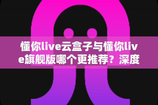 懂你live云盒子与懂你live旗舰版哪个更推荐?深度评测帮你一次选对 懂你live云盒子与懂你live旗舰版哪个更推荐?深度评测帮你一次选对