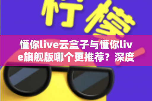 懂你live云盒子与懂你live旗舰版哪个更推荐?深度评测帮你一次选对 懂你live云盒子与懂你live旗舰版哪个更推荐?深度评测帮你一次选对