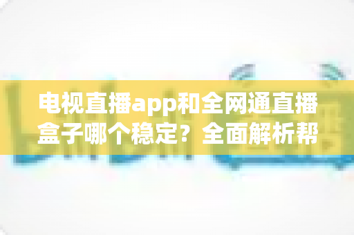 电视直播app和全网通直播盒子哪个稳定？全面解析帮你选对观看方案