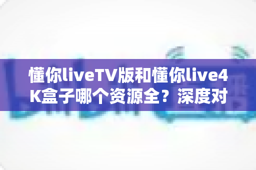 懂你liveTV版和懂你live4K盒子哪个资源全?深度对比全解析与选购指南 懂你liveTV版和懂你live4K盒子哪个资源全?深度对比全解析与选购指南