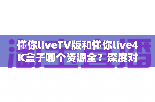 懂你liveTV版和懂你live4K盒子哪个资源全?深度对比全解析与选购指南 懂你liveTV版和懂你live4K盒子哪个资源全?深度对比全解析与选购指南