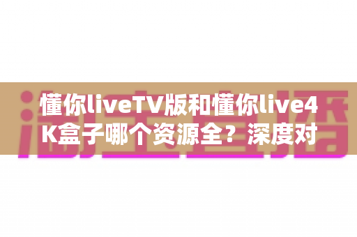 懂你liveTV版和懂你live4K盒子哪个资源全?深度对比全解析与选购指南 懂你liveTV版和懂你live4K盒子哪个资源全?深度对比全解析与选购指南