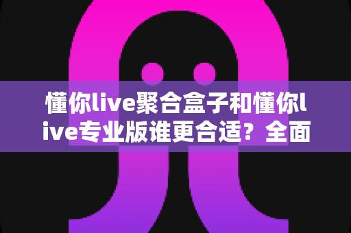 懂你live聚合盒子和懂你live专业版谁更合适？全面对比帮你选对直播工具