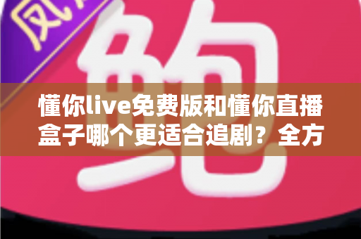 懂你live免费版和懂你直播盒子哪个更适合追剧？全方位深度对比助你选对追剧神器