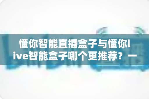 懂你智能直播盒子与懂你live智能盒子哪个更推荐？一站式深度对比帮你选对直播设备