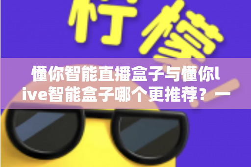 懂你智能直播盒子与懂你live智能盒子哪个更推荐？一站式深度对比帮你选对直播设备