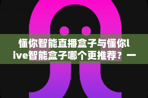 懂你智能直播盒子与懂你live智能盒子哪个更推荐？一站式深度对比帮你选对直播设备