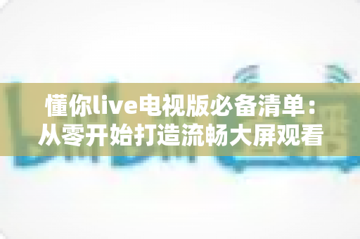 懂你live电视版必备清单:从零开始打造流畅大屏观看体验的完整指南 懂你live电视版必备清单:从零开始打造流畅大屏观看体验的完整指南
