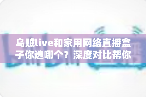 乌贼live和家用网络直播盒子你选哪个？深度对比帮你找到最适合的直播方案