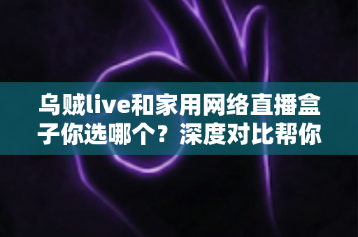 乌贼live和家用网络直播盒子你选哪个？深度对比帮你找到最适合的直播方案