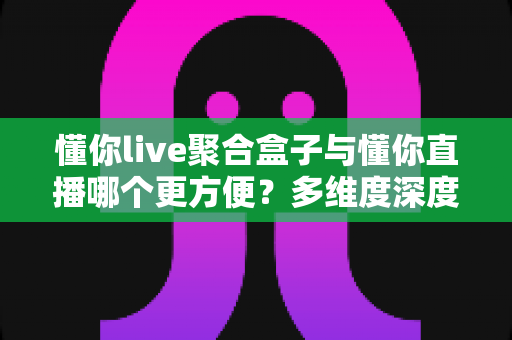 懂你live聚合盒子与懂你直播哪个更方便？多维度深度对比帮你选出最佳方案
