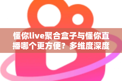 懂你live聚合盒子与懂你直播哪个更方便？多维度深度对比帮你选出最佳方案