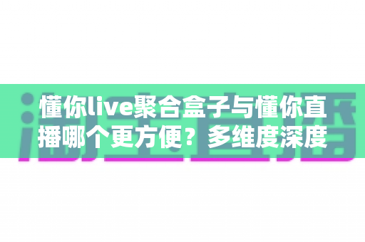 懂你live聚合盒子与懂你直播哪个更方便？多维度深度对比帮你选出最佳方案