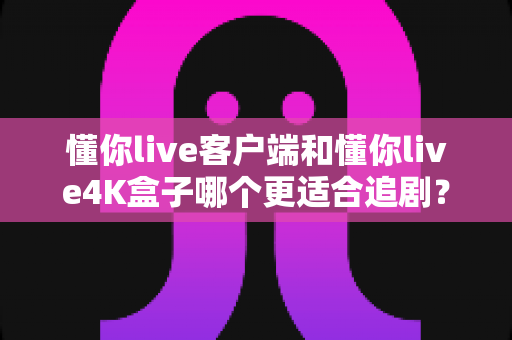 懂你live客户端和懂你live4K盒子哪个更适合追剧？深度实测对比帮你一次选对不踩坑