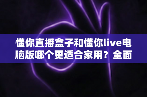 懂你直播盒子和懂你live电脑版哪个更适合家用?全面对比分析与家庭选购指南 懂你直播盒子和懂你live电脑版哪个更适合家用?全面对比分析与家庭选购指南