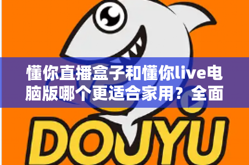 懂你直播盒子和懂你live电脑版哪个更适合家用?全面对比分析与家庭选购指南 懂你直播盒子和懂你live电脑版哪个更适合家用?全面对比分析与家庭选购指南