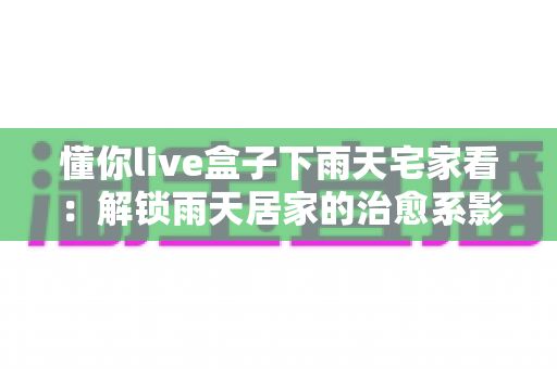 懂你live盒子下雨天宅家看:解锁雨天居家的治愈系影音新体验 懂你live盒子下雨天宅家看:解锁雨天居家的治愈系影音新体验