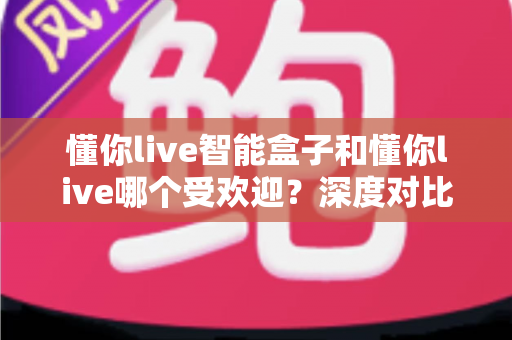 懂你live智能盒子和懂你live哪个受欢迎?深度对比分析与用户选择全攻略 懂你live智能盒子和懂你live哪个受欢迎?深度对比分析与用户选择全攻略