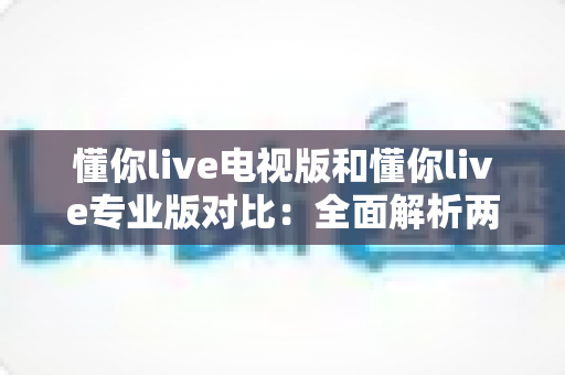 懂你live电视版和懂你live专业版对比：全面解析两大版本差异，帮你选出最适合的大屏观影方案