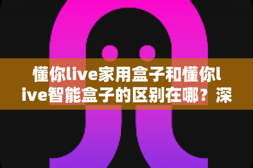 懂你live家用盒子和懂你live智能盒子的区别在哪?深度解析两款盒子差异与选购全攻略 懂你live家用盒子和懂你live智能盒子的区别在哪?深度解析两款盒子差异与选购全攻略