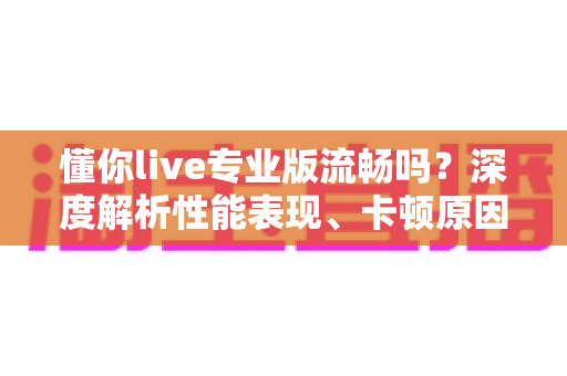 懂你live专业版流畅吗?深度解析性能表现、卡顿原因与实用优化技巧 懂你live专业版流畅吗?深度解析性能表现、卡顿原因与实用优化技巧