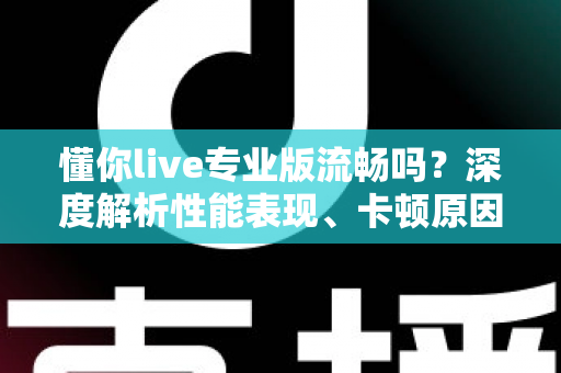 懂你live专业版流畅吗?深度解析性能表现、卡顿原因与实用优化技巧 懂你live专业版流畅吗?深度解析性能表现、卡顿原因与实用优化技巧