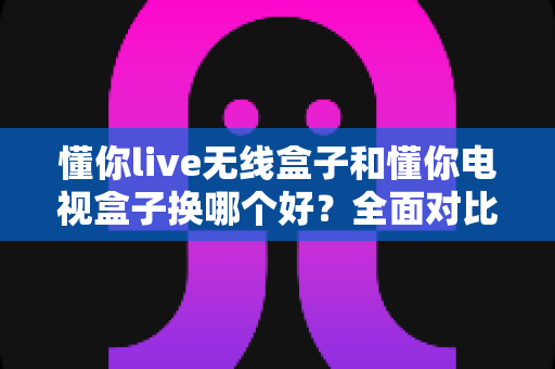 懂你live无线盒子和懂你电视盒子换哪个好？全面对比帮你选出最适合的那一款