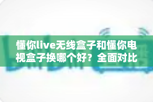 懂你live无线盒子和懂你电视盒子换哪个好？全面对比帮你选出最适合的那一款