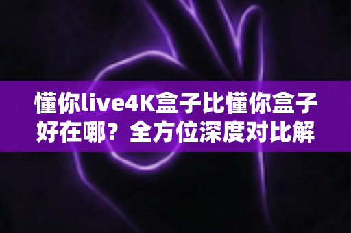 懂你live4K盒子比懂你盒子好在哪？全方位深度对比解析，帮你选对电视盒子不踩坑