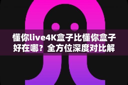 懂你live4K盒子比懂你盒子好在哪？全方位深度对比解析，帮你选对电视盒子不踩坑