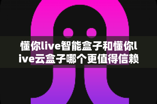 懂你live智能盒子和懂你live云盒子哪个更值得信赖？深度对比评测帮你选对不选贵