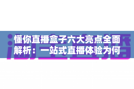 懂你直播盒子六大亮点全面解析:一站式直播体验为何备受青睐? 懂你直播盒子六大亮点全面解析:一站式直播体验为何备受青睐?