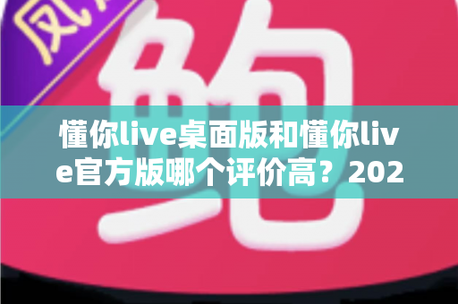 懂你live桌面版和懂你live官方版哪个评价高?2024最新口碑对比与深度评测全解析 懂你live桌面版和懂你live官方版哪个评价高?2024最新口碑对比与深度评测全解析