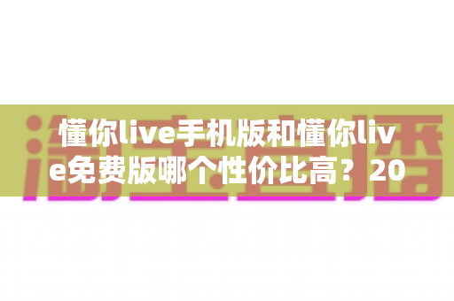 懂你live手机版和懂你live免费版哪个性价比高?2025深度对比评测帮你选对版本 懂你live手机版和懂你live免费版哪个性价比高?2025深度对比评测帮你选对版本