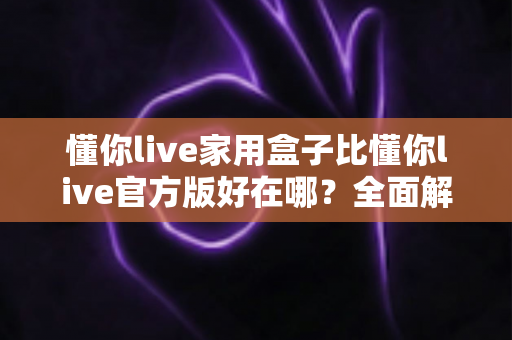 懂你live家用盒子比懂你live官方版好在哪?全面解析家用盒子的核心优势与选购指南 懂你live家用盒子比懂你live官方版好在哪?全面解析家用盒子的核心优势与选购指南