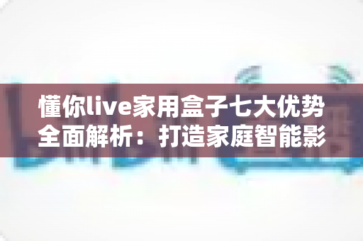 懂你live家用盒子七大优势全面解析：打造家庭智能影音娱乐新体验的最佳选择