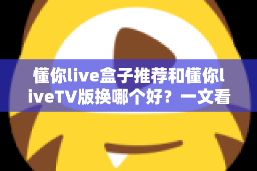 懂你live盒子推荐和懂你liveTV版换哪个好？一文看懂两大版本差异与最佳选择方案
